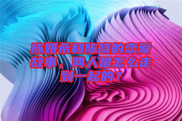 陳妍希和陳曉的戀愛故事，兩人是怎么走到一起的？