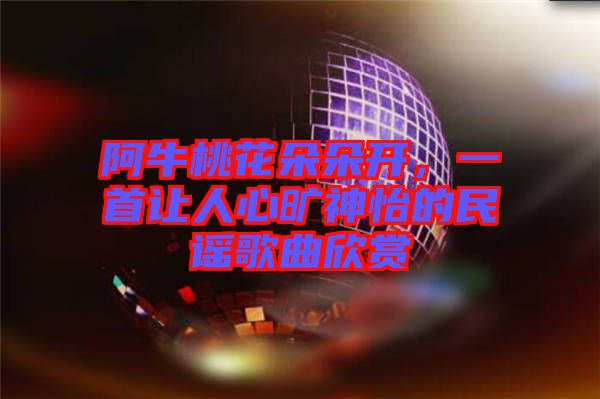 阿牛桃花朵朵開，一首讓人心曠神怡的民謠歌曲欣賞