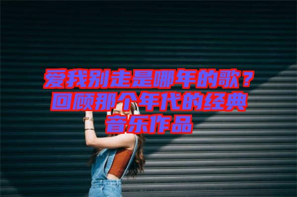愛我別走是哪年的歌？回顧那個年代的經(jīng)典音樂作品