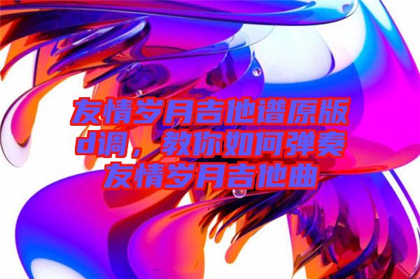 友情歲月吉他譜原版d調(diào)，教你如何彈奏友情歲月吉他曲