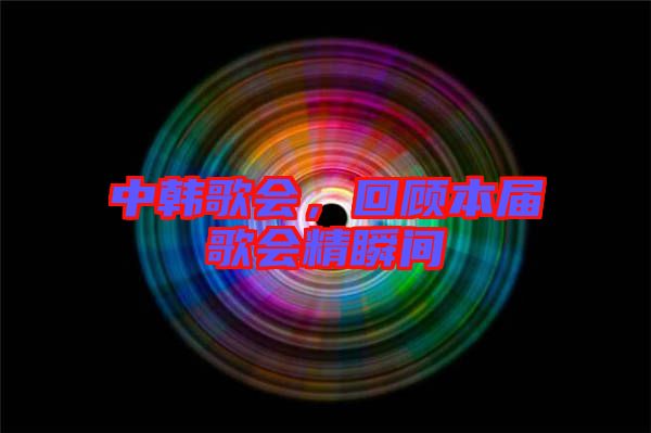 中韓歌會(huì)，回顧本屆歌會(huì)精瞬間