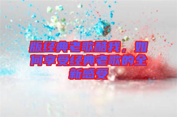 版經(jīng)典老歌酷我，如何享受經(jīng)典老歌的全新感受