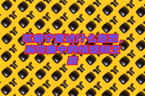 歌曲寧夏達(dá)什么意思，解歌曲中的情感和主題
