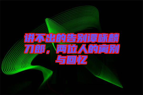 講不出的告別譚詠麟刀郎，兩位人的離別與回憶