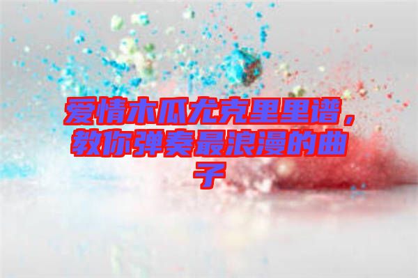 愛情木瓜尤克里里譜，教你彈奏最浪漫的曲子