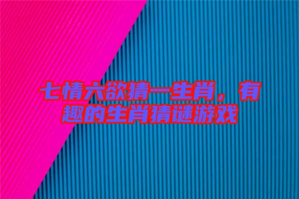 七情六欲猜一生肖，有趣的生肖猜謎游戲