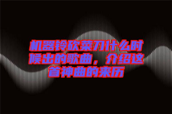 機器鈴砍菜刀什么時候出的歌曲，介紹這首神曲的來歷