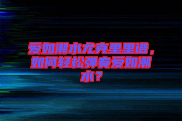 愛如潮水尤克里里譜，如何輕松彈奏愛如潮水？
