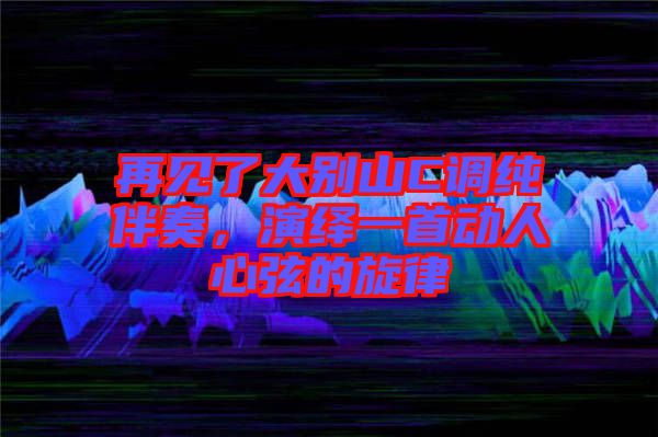 再見了大別山C調純伴奏，演繹一首動人心弦的旋律