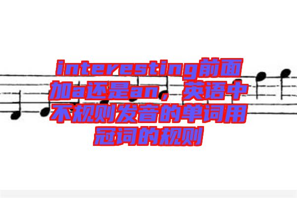 interesting前面加a還是an，英語(yǔ)中不規(guī)則發(fā)音的單詞用冠詞的規(guī)則