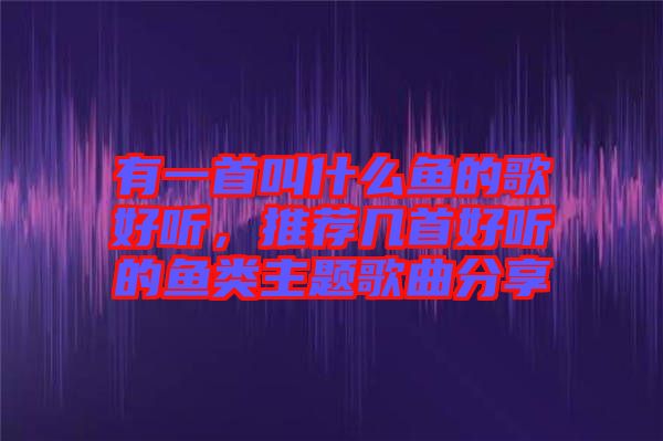 有一首叫什么魚的歌好聽，推薦幾首好聽的魚類主題歌曲分享