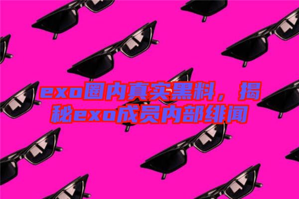 exo圈內(nèi)真實(shí)黑料，揭秘exo成員內(nèi)部緋聞
