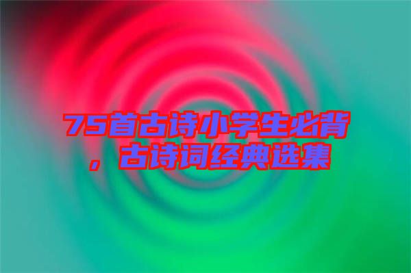 75首古詩(shī)小學(xué)生必背，古詩(shī)詞經(jīng)典選集