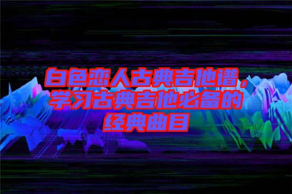 白色戀人古典吉他譜，學(xué)習(xí)古典吉他必備的經(jīng)典曲目