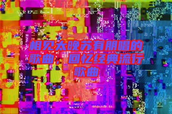 相見太晚蘇有朋唱的歌曲，回憶經典流行歌曲
