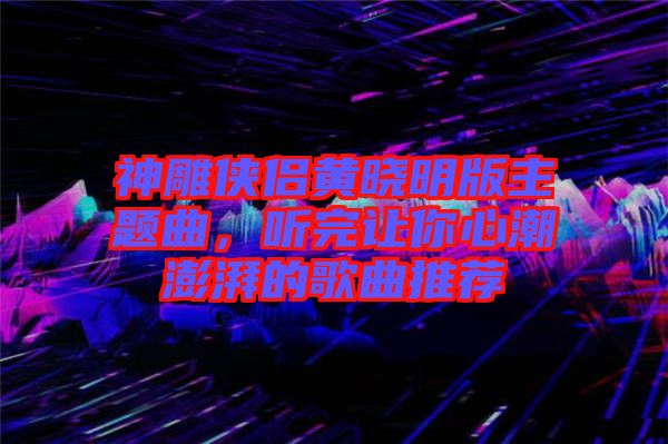 神雕俠侶黃曉明版主題曲，聽完讓你心潮澎湃的歌曲推薦