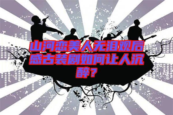 山河戀美人無淚觀后感古裝劇如何讓人沉醉？