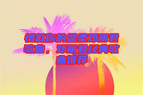 恰似你的溫柔鄧麗君歌曲，鄧麗君經(jīng)典歌曲推薦