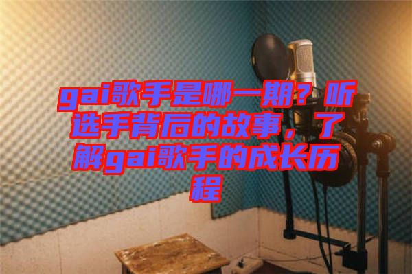 gai歌手是哪一期？聽選手背后的故事，了解gai歌手的成長歷程