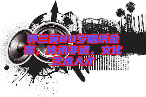 郭蘭英80歲唱繡金匾，傳承非遺，文化藝術(shù)人才