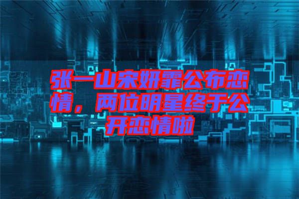 張一山宋妍霏公布戀情，兩位明星終于公開戀情啦