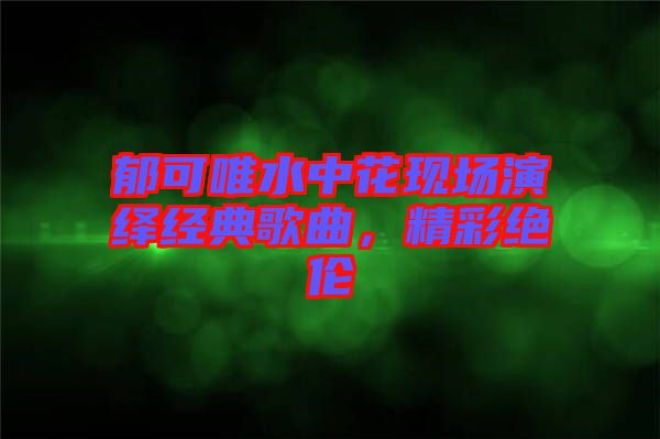 郁可唯水中花現(xiàn)場演繹經(jīng)典歌曲，精彩絕倫