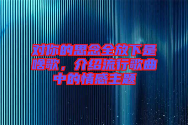 對(duì)你的思念全放下是啥歌，介紹流行歌曲中的情感主題