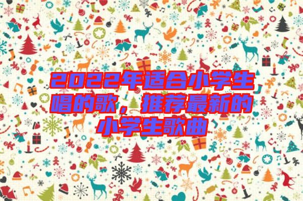 2022年適合小學(xué)生唱的歌，推薦最新的小學(xué)生歌曲