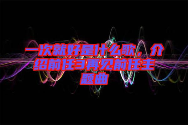 一次就好是什么歌，介紹前任3再見前任主題曲