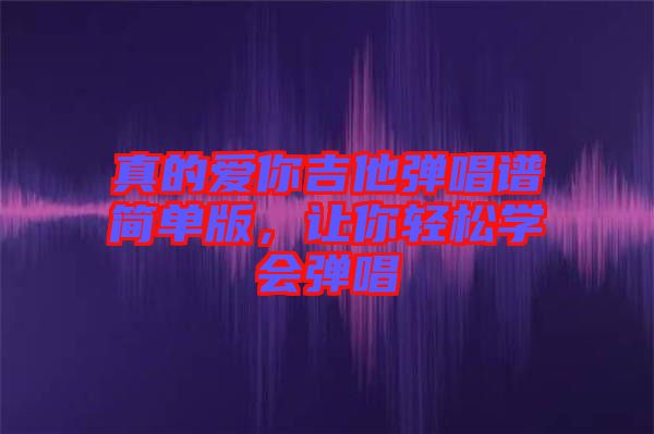 真的愛(ài)你吉他彈唱譜簡(jiǎn)單版，讓你輕松學(xué)會(huì)彈唱
