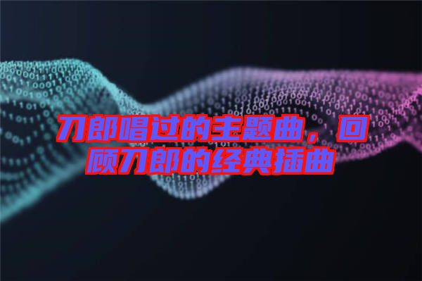 刀郎唱過的主題曲，回顧刀郎的經(jīng)典插曲