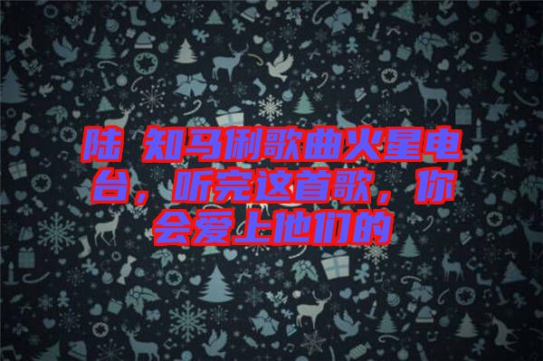 陸垚知馬俐歌曲火星電臺，聽完這首歌，你會愛上他們的
