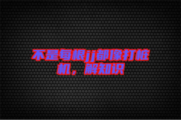 不是每根jj都像打樁機(jī)，解知識(shí)