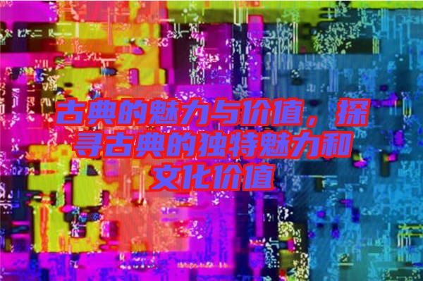 古典的魅力與價(jià)值，探尋古典的獨(dú)特魅力和文化價(jià)值