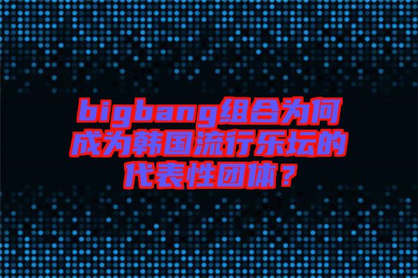 bigbang組合為何成為韓國流行樂壇的代表性團體？