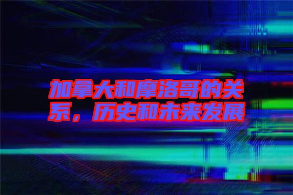 加拿大和摩洛哥的關(guān)系，歷史和未來發(fā)展