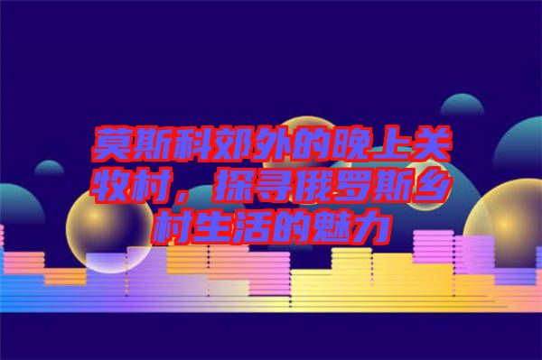 莫斯科郊外的晚上關(guān)牧村，探尋俄羅斯鄉(xiāng)村生活的魅力