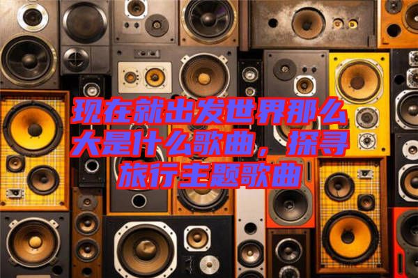 現(xiàn)在就出發(fā)世界那么大是什么歌曲，探尋旅行主題歌曲