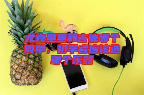 尤克里里和吉他哪個簡單，初學(xué)者應(yīng)該選哪個樂器