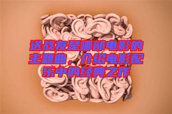 送戰(zhàn)友是哪部電影的主題曲，介紹電影配樂中的經(jīng)典之作