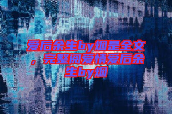 愛(ài)后余生by煙是全文，完整閱愛(ài)情愛(ài)后余生by煙