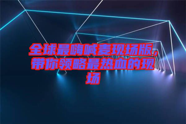 全球最嗨喊麥現(xiàn)場版，帶你領(lǐng)略最熱血的現(xiàn)場