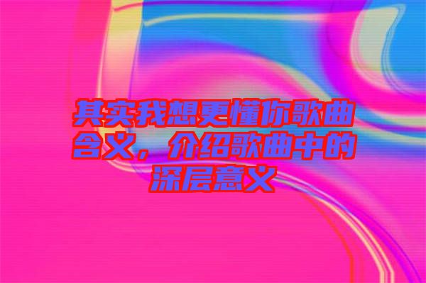 其實(shí)我想更懂你歌曲含義，介紹歌曲中的深層意義