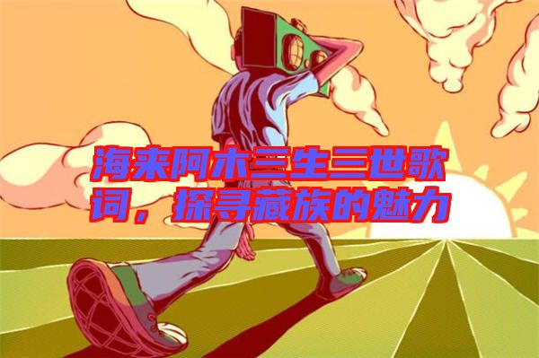 海來阿木三生三世歌詞，探尋藏族的魅力