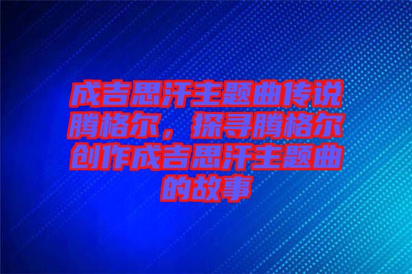 成吉思汗主題曲傳說騰格爾，探尋騰格爾創(chuàng)作成吉思汗主題曲的故事