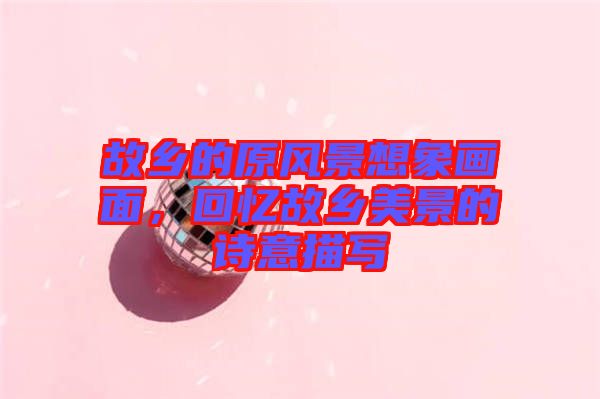 故鄉(xiāng)的原風(fēng)景想象畫(huà)面，回憶故鄉(xiāng)美景的詩(shī)意描寫(xiě)