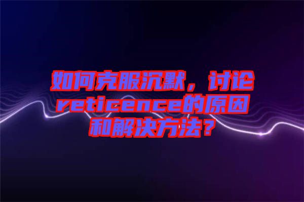 如何克服沉默，討論reticence的原因和解決方法？