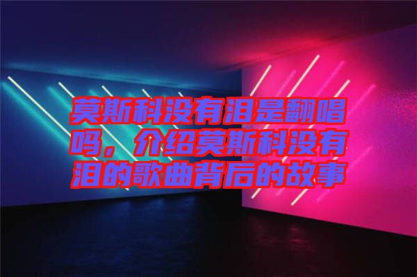 莫斯科沒有淚是翻唱嗎，介紹莫斯科沒有淚的歌曲背后的故事