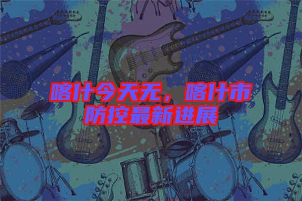 喀什今天無(wú)，喀什市防控最新進(jìn)展
