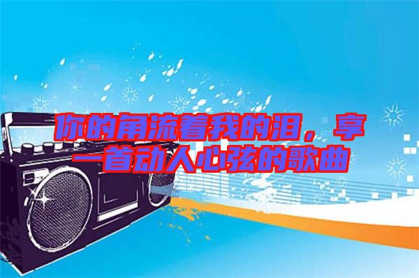 你的角流著我的淚，享一首動(dòng)人心弦的歌曲